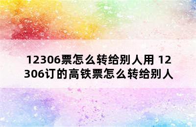 12306票怎么转给别人用 12306订的高铁票怎么转给别人